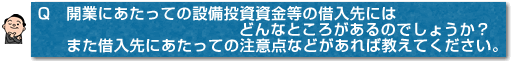 Q　開業にあたっての設備投資資金等の借入先にはどんなところがあるのでしょうか？また借入先にあたっての注意点などがあれば教えてください。