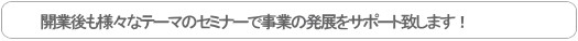 開業後も様々なテーマのセミナーで事業の発展をサポート致します！